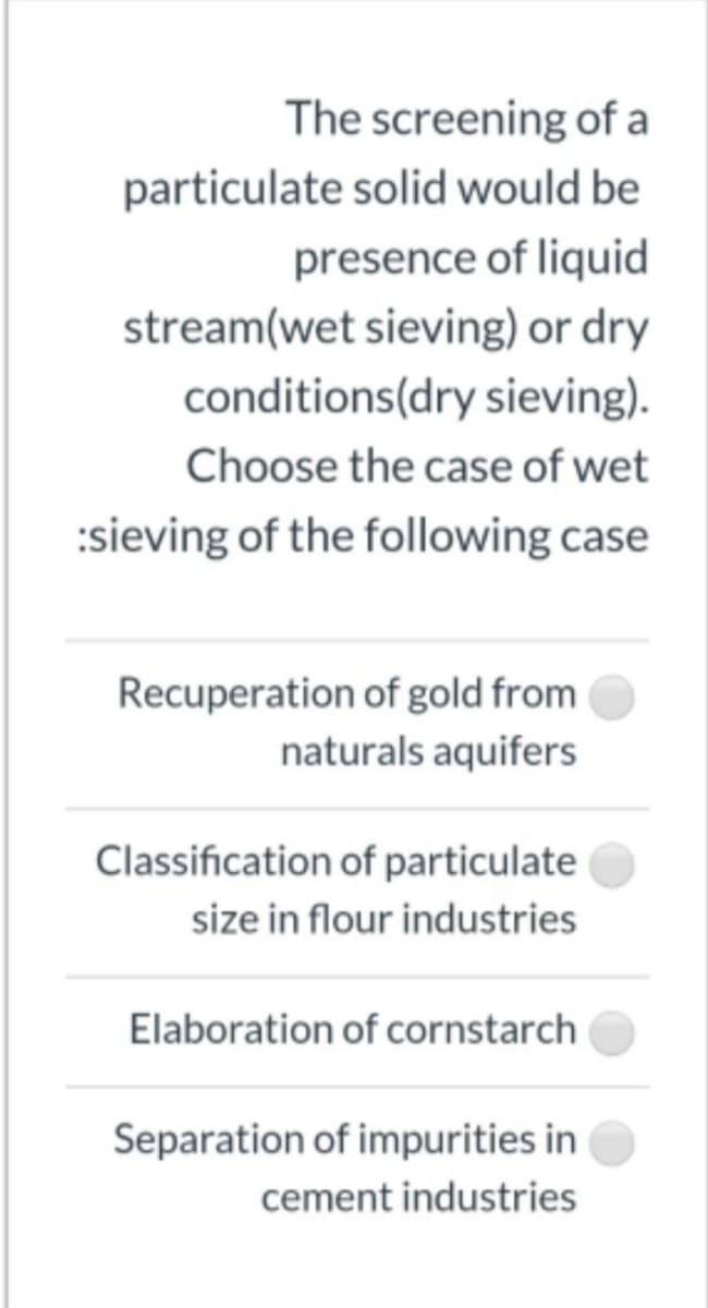 The screening of a
particulate solid would be
presence of liquid
stream(wet sieving) or dry
conditions(dry sieving).
Choose the case of wet
:sieving of the following case
Recuperation of gold from
naturals aquifers
Classification of particulate
size in flour industries
Elaboration of cornstarch
Separation of impurities in
cement industries
