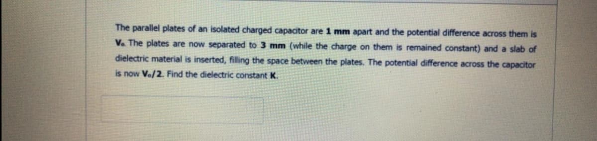 The parallel plates of an isolated charged capacitor are 1 mm apart and the potential difference across them is
V. The plates are now separated to 3 mm (while the charge on them is remained constant) and a slab of
dielectric material is inserted, filling the space between the plates. The potential difference across the capacitor
is now Ve/2. Find the dielectric constant K.
