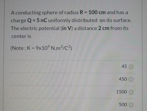 A conducting sphere of radius R = 100 cm and has a
%3D
charge Q = 5 nC uniformly distributed on its surface.
The electric potential (in V) a distance 2 cm from its
center is
(Note: K = 9x10 N.m2/C2)
%3D
45
450 O
1500 O
500
