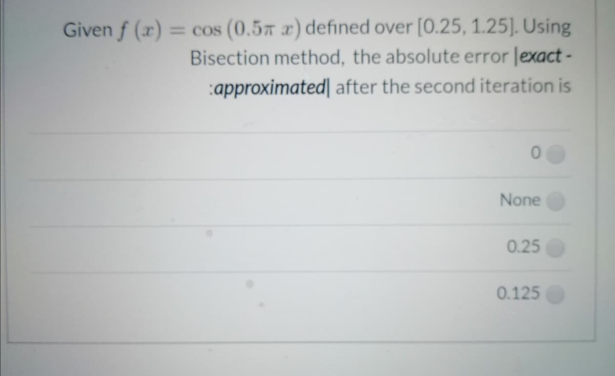 Given f (x) = cos (0.57 x) defined over [0.25, 1.25]. Using
Bisection method, the absolute error lexact -
:approximated| after the second iteration is
None
0.25
0.125
