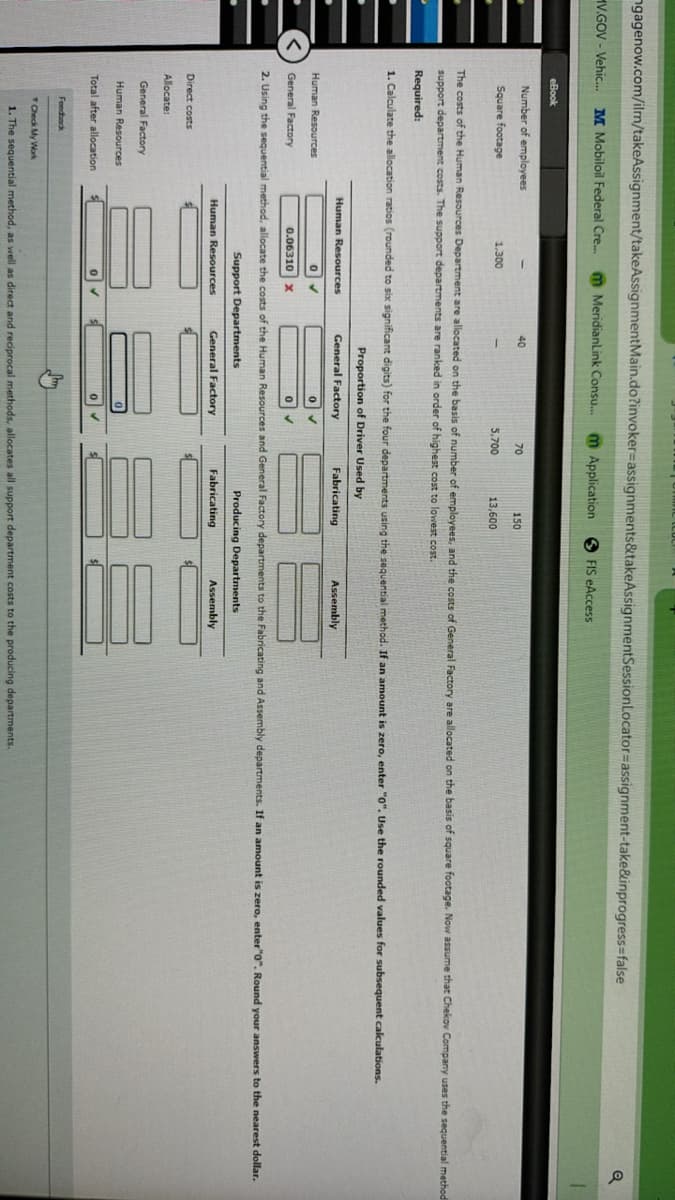 ngagenow.com/ilmn/takeAssignment/takeAssignmentMain.do?invoker-assignments&takeAssignmentSession Locator-assignment-take&inprogress=false
HV.GOV - Vehic... M Mobiloil Federal Cre... m MeridianLink Consu... m Application
FIS eAccess
eBook
Number of employees
40
70
150
Square footage
1,300
5,700
13,600
Q
The costs of the Human Resources Department are allocated on the basis of number of employees, and the costs of General Factory are allocated on the basis of square footage. Now assume that Chekov Company uses the sequential method
support department costs. The support departments are ranked in order of highest cost to lowest cost.
Required:
1. Calculate the allocation ratios (rounded to six significant digits) for the four departments using the sequential method. If an amount is zero, enter "0". Use the rounded values for subsequent calculations.
Human Resources
Human Resources
0✓
<
General Factory
0.06310 X
Proportion of Driver Used by
General Factory
Fabricating
0
°
Assembly
2. Using the sequential method, allocate the costs of the Human Resources and General Factory departments to the Fabricating and Assembly departments. If an amount is zero, enter "0". Round your answers to the nearest dollar.
Support Departments
General Factory
Producing Departments
Fabricating
Assembly
Human Resources
Direct costs
Allocate:
General Factory
Human Resources
Total after allocation
Feedback
Check My Work
1. The sequential method, as well as direct and reciprocal methods, allocates all support department costs to the producing departments.