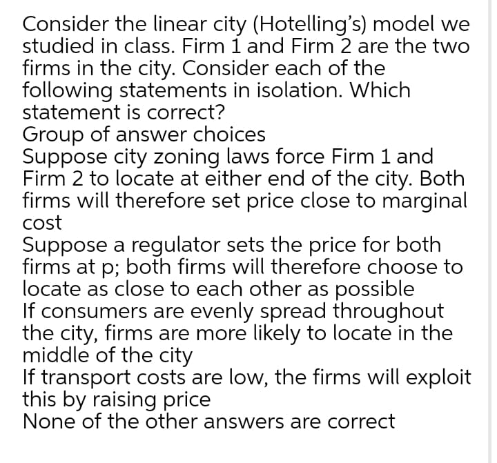 Consider the linear city (Hotelling's) model we
studied in class. Firm 1 and Firm 2 are the two
firms in the city. Consider each of the
following statements in isolation. Which
statement is correct?
Group of answer choices
Suppose city zoning laws force Firm 1 and
Firm 2 to locate at either end of the city. Both
firms will therefore set price close to marginal
cost
Suppose a regulator sets the price for both
firms at p; both firms will therefore choose to
locate as close to each other as possible
If consumers are evenly spread throughout
the city, firms are more likely to locate in the
middle of the city
If transport costs are low, the firms will exploit
this by raising price
None of the other answers are correct
