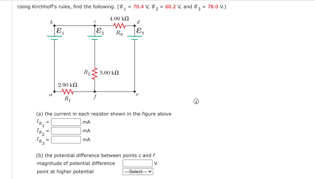 60.2 V, and 83 = 78.0 V.)
%D
%3D
Using Kirchhoff's rules, find the following. (E, = 70.4 V, 82
4.00 kN
d
b
E,
|E2
R3
E3
R2
3.00 kN
2.00 kN
R1
(a) the current in each resistor shown in the figure above
IRZ
(b) the potential difference between points c and f
V
magnitude of potential difference
---Select--- ♥
point at higher potential
