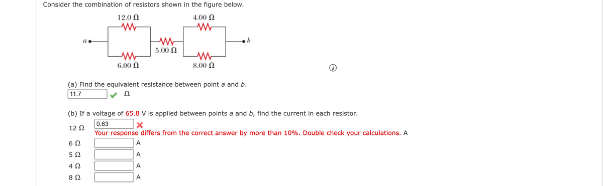 Consider the combination of resistors shown in the figure below.
12.0 N
4.00 N
5.00 N
6.00 N
8.00 N
(a) Find the equivalent resistance between point a and b.
11.7
Ω
(b) If a voltage of 65.8 V is applied between points a and b, find the current in each resistor.
0.63
12 Q
Your response differs from the correct answer by more than 10%. Double check your calculations. A
6 0
A
5 2
A
4 Ω
A
8 Ω
A
