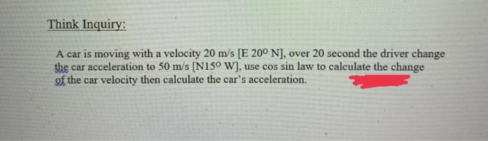 Think Inquiry:
A car is moving with a velocity 20 m/s [E 20° N], over 20 second the driver change
the car acceleration to 50 m/s [N150 W], use cos sin law to calculate the change
of the car velocity then calculate the car's acceleration.
