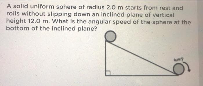 A solid uniform sphere of radius 2.0 m starts from rest and
rolls without slipping down an inclined plane of vertical
height 12.0 m. What is the angular speed of the sphere at the
bottom of the inclined plane?
wa?
