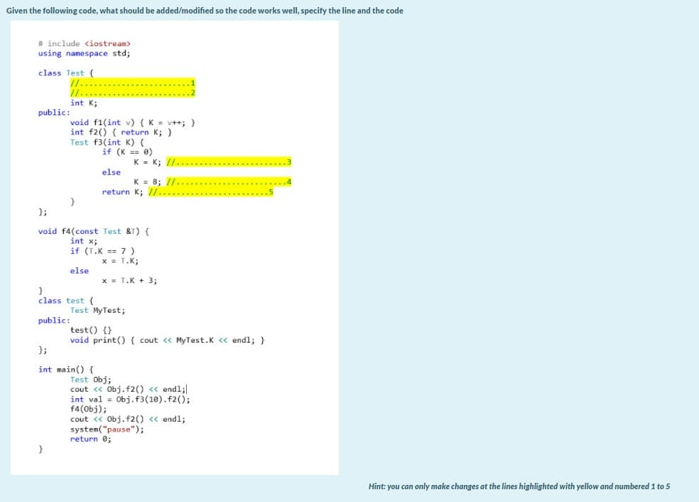 Given the following code, what should be added/modified so the code works well, specify the line and the code
# include <iostream>
using namespace std;
class Test {
/1..
/1....
int K;
public:
void f1(int v) {K = v++; }
int f2() { return K; }
Test f3(int K) {
if (K == 0)
K = K; //..............
else
K = 8; //...
return K; //.....
}
};
void f4(const Test &T) {
int x;
if (T.K == 7)
x = T.K;
else
x = T.K + 3;
class test {
Test MyTest;
public:
test() {}
void print() { cout <« MyTest.K « endl; }
};
int main() (
Test Obj;
cout « Obj.f2() « endl;
int val = Obj.f3(10).f2();
f4(Obj);
cout << Obj.f2() <« endl;
system("pause");
return e;
Hint: you can only make changes at the lines highlighted with yellow and numbered 1 to 5
