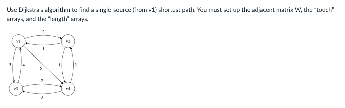 Use Dijkstra's algorithm to find a single-source (from v1) shortest path. You must set up the adjacent matrix W, the "touch"
arrays, and the “length" arrays.
2
vl
v2
1
3
4
1
3
v3
v4
3
