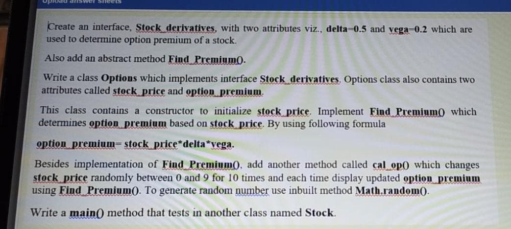 opload answer sheet
Create an interface, Stock derivatives, with two attributes viz., delta=0.5 and vega 0.2 which are
used to determine option premium of a stock.
Also add an abstract method Find Premium).
Write a class Options which implements interface Stock derivatives. Options class also contains two
attributes called stock price and option premium.
This class contains a constructor to initialize stock price. Implement Find Premium) which
determines option premium based on stock price. By using following formula
option premium= stock price*delta*vega.
Besides implementation of Find Premium0, add another method called cal op0 which changes
stock price randomly between 0 and 9 for 10 times and each time display updated option premium
using Find Premium). To generate random number use inbuilt method Math.random).
Write a main) method that tests in another class named Stock.
