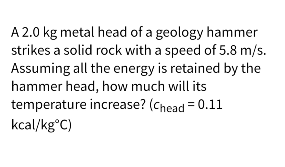 A 2.0 kg metal head of a geology hammer
strikes a solid rock with a speed of 5.8 m/s.
Assuming all the energy is retained by the
hammer head, how much will its
temperature increase? (Chead = 0.11
kcal/kg°C)
