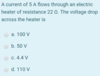 A current of 5 A flows through an electric
heater of resistance 22 Q. The voltage drop
across the heater is
a. 100 V
O b. 50 V
c. 4.4 V
d. 110 V
