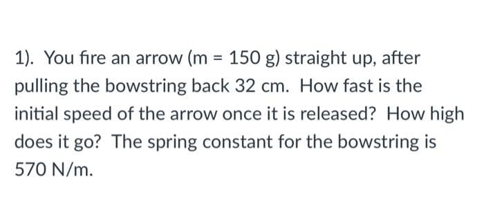 1). You fire an arrow (m = 150 g) straight up, after
pulling the bowstring back 32 cm. How fast is the
initial speed of the arrow once it is released? How high
does it go? The spring constant for the bowstring is
570 N/m.
