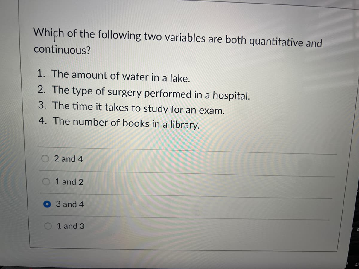 ### Educational Assessment: Continuous Quantitative Variables

**Question:**
Which of the following two variables are both quantitative and continuous?

1. The amount of water in a lake.
2. The type of surgery performed in a hospital.
3. The time it takes to study for an exam.
4. The number of books in a library.

**Options:**

- [ ] 2 and 4
- [ ] 1 and 2
- [x] 3 and 4
- [ ] 1 and 3

**Explanation:**

In the context of quantitative vs. qualitative and continuous vs. discrete variables:

- **Quantitative Variables** are those that can be measured numerically.
- **Continuous Variables** are quantitative variables that can take on any value within a given range.

### Possible Answers:
1. **The amount of water in a lake**: This is a quantitative and continuous variable because it can be measured in different units (liters, gallons) and can take any value within a range.
2. **The type of surgery performed in a hospital**: This is a qualitative variable because it categorizes types of surgeries without numerical measurement.
3. **The time it takes to study for an exam**: This is a quantitative and continuous variable because it can be measured in hours, minutes, seconds, etc., and can take any value within a range.
4. **The number of books in a library**: This is a quantitative variable, but it is discrete because the number of books is countable and not continuous.

Based on the above explanations, the answer "3 and 4" was selected in the provided image. However, the correct answer should be "1 and 3" as both are quantitative and continuous variables.