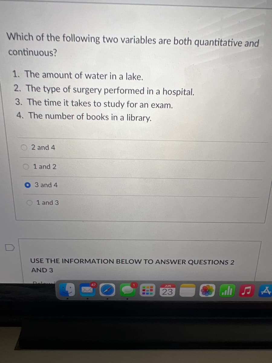 Which of the following two variables are both quantitative and
continuous?
1. The amount of water in a lake.
2. The type of surgery performed in a hospital.
3. The time it takes to study for an exam.
4. The number of books in a library.
2 and 4
1 and 2
3 and 4
1 and 3
USE THE INFORMATION BELOW TO ANSWER QUESTIONS 2
AND 3
JUN
23
A