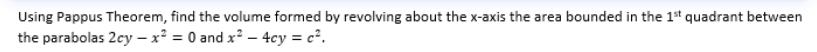 Using Pappus Theorem, find the volume formed by revolving about the x-axis the area bounded in the 1st quadrant between
the parabolas 2cy - x² = 0 and x²-4cy = c².