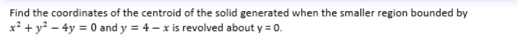 Find the coordinates of the centroid of the solid generated when the smaller region bounded by
x² + y² - 4y = 0 and y = 4x is revolved about y = 0.