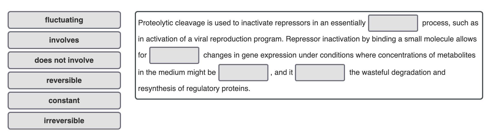 fluctuating
Proteolytic cleavage is used to inactivate repressors in an essentially
process, such as
involves
in activation of a viral reproduction program. Repressor inactivation by binding a small molecule allows
for
changes in gene expression under conditions where concentrations of metabolites
does not involve
in the medium might be
and it
the wasteful degradation and
reversible
resynthesis of regulatory proteins.
constant
irreversible
