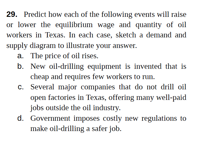 29. Predict how each of the following events will raise
or lower the equilibrium wage and quantity of oil
workers in Texas. In each case, sketch a demand and
supply diagram to illustrate your answer.
a. The price of oil rises.
b. New oil-drilling equipment is invented that is
cheap and requires few workers to run.
