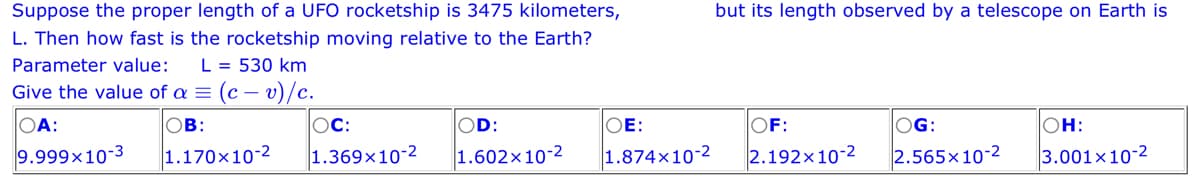 Suppose the proper length of a UFO rocketship is 3475 kilometers,
L. Then how fast is the rocketship moving relative to the Earth?
Parameter value: L = 530 km
Give the value of a = (c - v)/c.
OB:
OA:
9.999x10-3
1.170x10-2
OC:
1.369x10-2
OD:
1.602x10-2
but its length observed by a telescope on Earth is
OE:
OF:
1.874x10-2 2.192x10-2
OG:
2.565x10-2
OH:
3.001x10-2