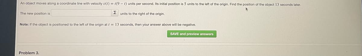 An object moves along a coordinate line with velocity v(t) = 1(9 - 1) units per second. Its initial position is 5 units to the left of the origin. Find the position of the object 13 seconds later.
The new position is
2 units to the right of the origin.
Note: If the object is positioned to the left of the origin at t = 13 seconds, then your answer above will be negative.
SAVE and preview answers
Problem 3.
