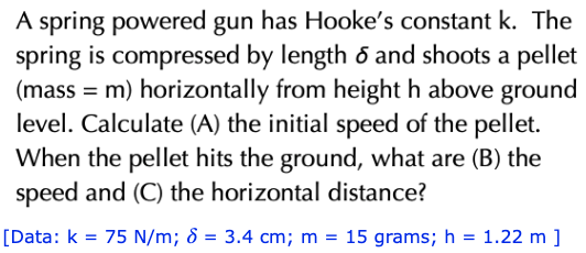 A spring powered gun has Hooke's constant k. The
spring is compressed by length 6 and shoots a pellet
(mass = m) horizontally from height h above ground
level. Calculate (A) the initial speed of the pellet.
When the pellet hits the ground, what are (B) the
speed and (C) the horizontal distance?
[Data: k = 75 N/m; d = 3.4 cm; m = 15 grams; h = 1.22 m ]