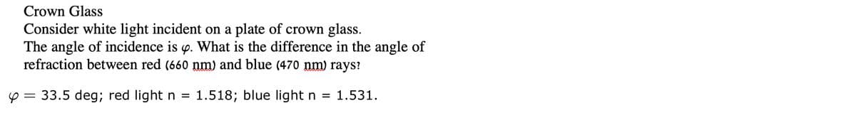 Crown Glass
Consider white light incident on a plate of crown glass.
The angle of incidence is p. What is the difference in the angle of
refraction between red (660 nm) and blue (470 nm) rays?
y = 33.5 deg; red light n = 1.518; blue light n = 1.531.