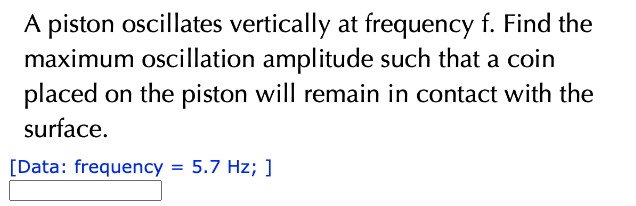 A piston oscillates vertically at frequency f. Find the
maximum oscillation amplitude such that a coin
placed on the piston will remain in contact with the
surface.
[Data: frequency = 5.7 Hz; ]