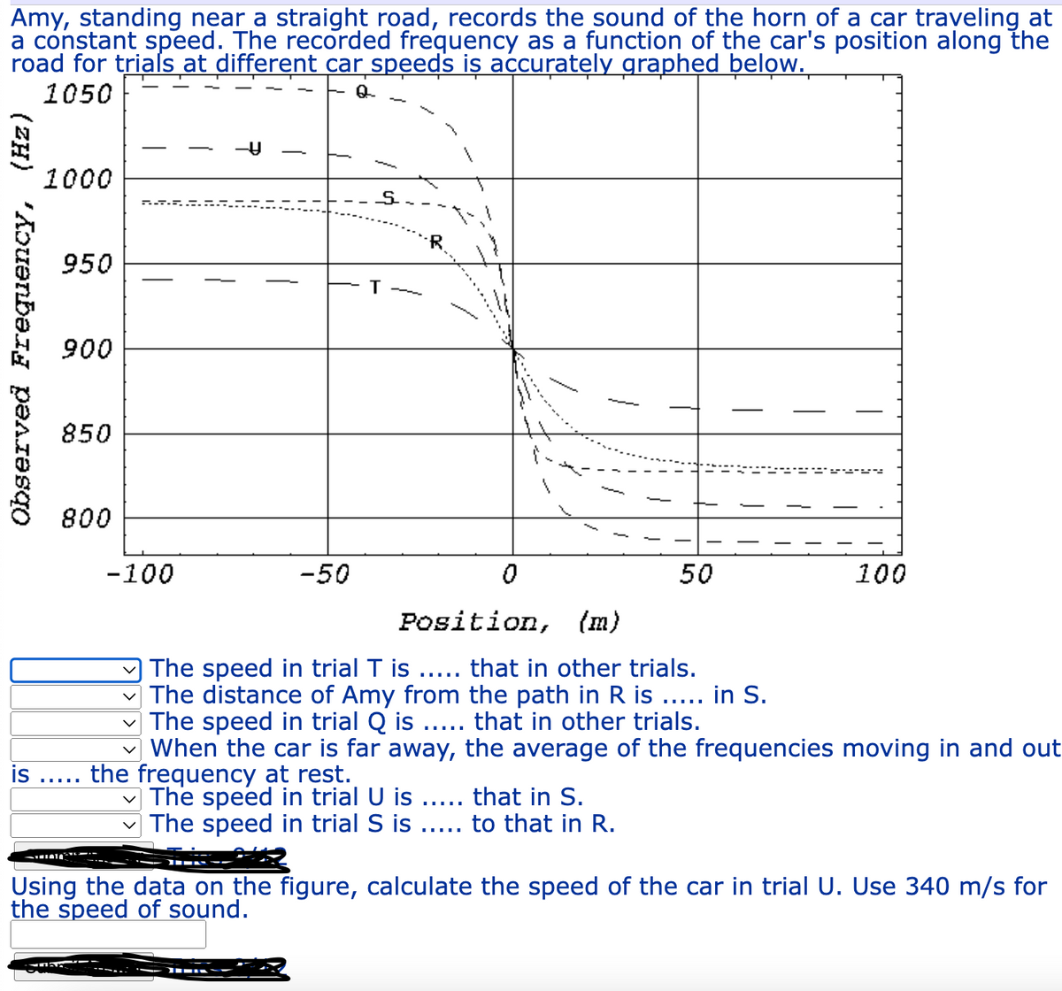 Amy, standing near a straight road, records the sound of the horn of a car traveling at
a constant speed. The recorded frequency as a function of the car's position along the
road for trials at different car speeds is accurately graphed below.
1050
Observed Frequency, (Hz)
1000
950
900
850
ub
800
…….….
P.A.
-100
is the frequency at rest.
-50
T
0
—
Position, (m)
The speed in trial T is ..... that in other trials.
The distance of Amy from the path in R is ..... in S.
The speed in trial Q is ..... that in other trials.
When the car is far away, the average of the frequencies moving in and out
The speed in trial U is ..... that in S.
The speed in trial S is
to that in R.
50
100
Using the data on the figure, calculate the speed of the car in trial U. Use 340 m/s for
the speed of sound.