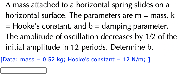 A mass attached to a horizontal spring slides on a
horizontal surface. The parameters are m = mass, k
= Hooke's constant, and b = damping parameter.
The amplitude of oscillation decreases by 1/2 of the
initial amplitude in 12 periods. Determine b.
[Data: mass = 0.52 kg; Hooke's constant = 12 N/m; ]