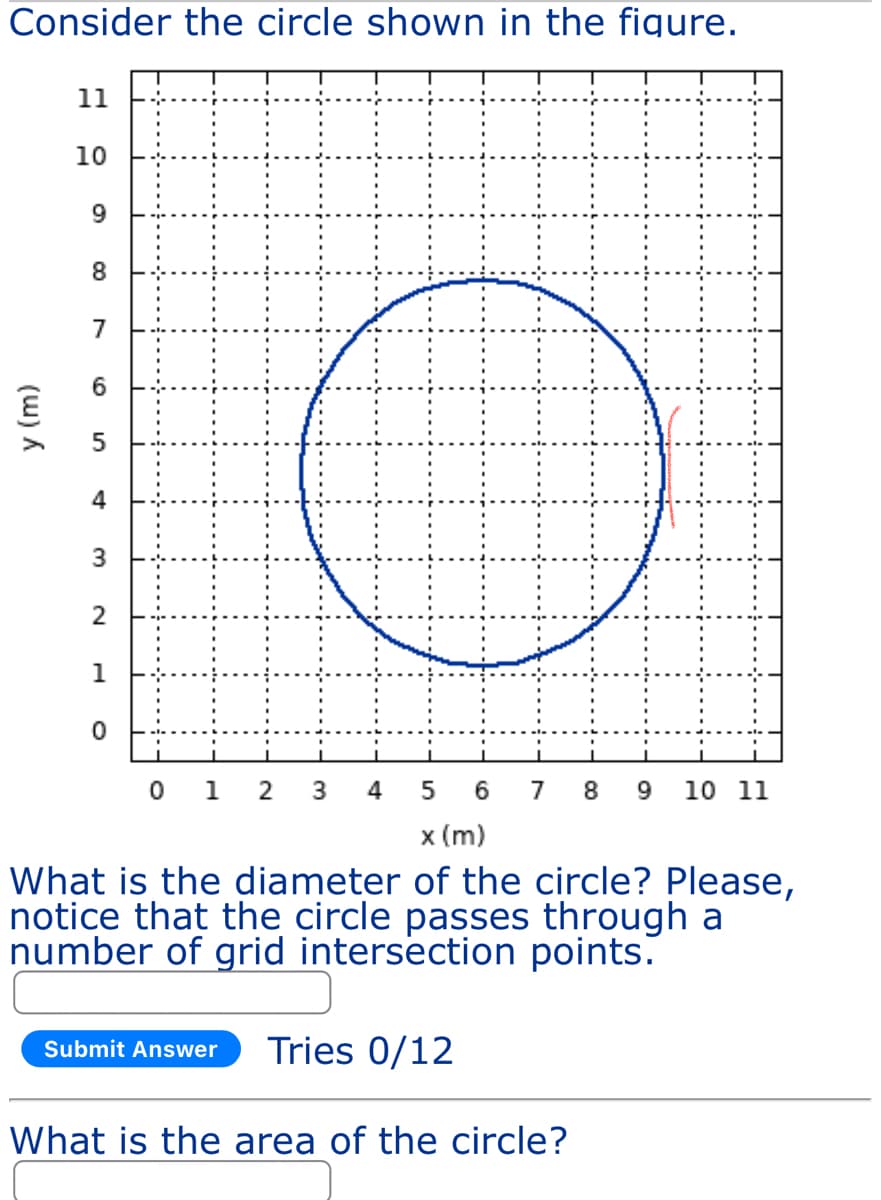 Consider the circle shown in the figure.
y (m)
11
10
9
8
7
5
3
2
1
0
01
2 3
5 6 7 8 9 10 11
x (m)
What is the diameter of the circle? Please,
notice that the circle passes through a
number of grid intersection points.
Submit Answer Tries 0/12
4
What is the area of the circle?