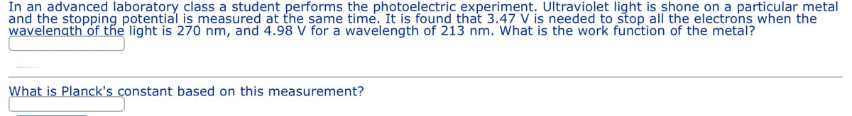 In an advanced laboratory class a student performs the photoelectric experiment. Ultraviolet light is shone on a particular metal
and the stopping potential is measured at the same time. It is found that 3.47 V is needed to stop all the electrons when the
wavelength of the light is 270 nm, and 4.98 V for a wavelength of 213 nm. What is the work function of the metal?
What is Planck's constant based on this measurement?