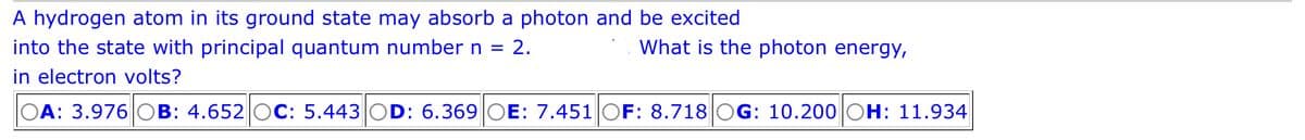 A hydrogen atom in its ground state may absorb a photon and be excited
What is the photon energy,
into the state with principal quantum number n = 2.
in electron volts?
OA: 3.976 OB: 4.652 OC: 5.443 OD: 6.369 OE: 7.451 OF: 8.718 OG: 10.200 OH: 11.934