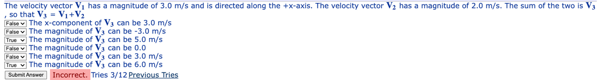 The velocity vector V₁ has a magnitude of 3.0 m/s and is directed along the +x-axis. The velocity vector V₂ has a magnitude of 2.0 m/s. The sum of the two is V3
, so that V3 = V₁ + V₂
False The x-component of V3 can be 3.0 m/s
False The magnitude of V3 can be -3.0 m/s
True The magnitude of V3 can be 5.0 m/s
False The magnitude of V3 can be 0.0
False The magnitude of V3 can be 3.0 m/s
True The magnitude of V3 can be 6.0 m/s
Submit Answer Incorrect. Tries 3/12 Previous Tries