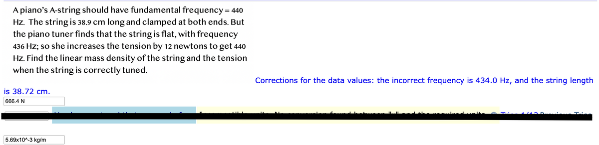 A piano's A-string should have fundamental frequency = 440
Hz. The string is 38.9 cm long and clamped at both ends. But
the piano tuner finds that the string is flat, with frequency
436 Hz; so she increases the tension by 12 newtons to get 440
Hz. Find the linear mass density of the string and the tension
when the string is correctly tuned.
is 38.72 cm.
666.4 N
5.69x10^-3 kg/m
Corrections for the data values: the incorrect frequency is 434.0 Hz, and the string length