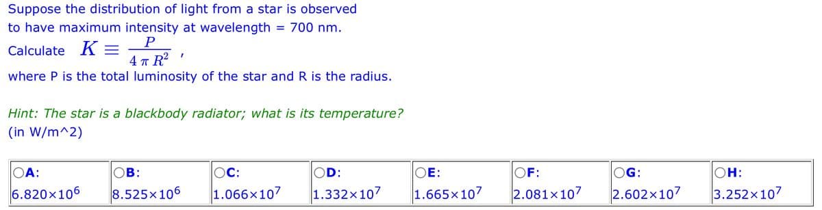 Suppose the distribution of light from a star is observed
to have maximum intensity at wavelength = 700 nm.
P
Calculate K =
4 π R²
where P is the total luminosity of the star and R is the radius.
I
Hint: The star is a blackbody radiator; what is its temperature?
(in W/m^2)
OA:
6.820x106
OB:
8.525x106
OC:
1.066x107
OD:
1.332x107
OE:
OF:
1.665x107 2.081x107
OG:
2.602x107
OH:
3.252x107