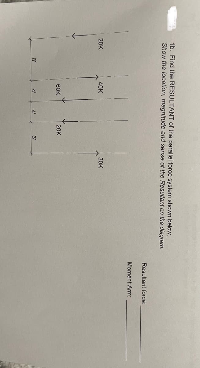 1b. Find the RESULTANT of the parallel force system shown below.
Show the location, magnitude and sense of the Resultant on the diagram.
20K
8'
40K
60K
4'
4'
20K
6'
|
30K
Resultant force:
Moment Arm: