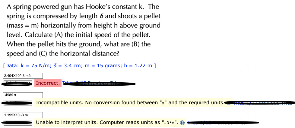 A spring powered gun has Hooke's constant k. The
spring is compressed by length 6 and shoots a pellet
(mass = m) horizontally from height h above ground
level. Calculate (A) the initial speed of the pellet.
When the pellet hits the ground, what are (B) the
speed and (C) the horizontal distance?
[Data: k = 75 N/m; 8 = 3.4 cm; m = 15 grams; h = 1.22 m ]
2.404X10^-3 m/s
Lou
.4989 s
1.199X10 -3 m
Incorrect.
---
▬▬▬▬▬▬
Incompatible units. No conversion found between "s" and the required units.
Unable to interpret units. Computer reads units as "-3*m".
▬▬▬▬▬▬▬▬▬▬▬▬▬▬▬▬▬▬▬▬▬▬▬▬
-|--FOTOGO TICO