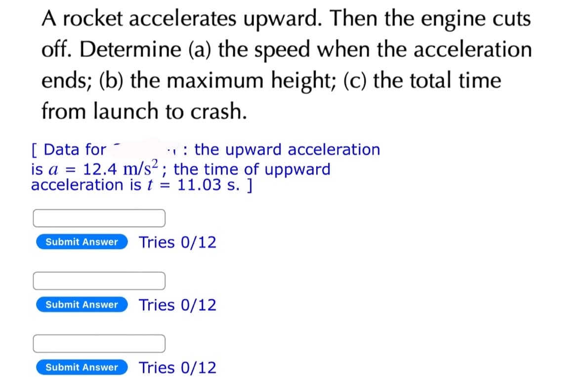 A rocket accelerates upward. Then the engine cuts
off. Determine (a) the speed when the acceleration
ends; (b) the maximum height; (c) the total time
from launch to crash.
[Data for
.: the upward acceleration
is a = 12.4 m/s²; the time of uppward
acceleration is t = 11.03 s. ]
Submit Answer
Submit Answer
Submit Answer
Tries 0/12
Tries 0/12
Tries 0/12