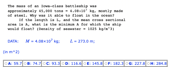 The mass of an Iowa-class battleship was
approximately 45,000 tons = 4.08x107 kg, mostly made
of steel. Why was it able to float in the ocean?
If the length is L, and the mean cross sectional
area is A, what is the minimum A for which the ship
would float? (Density of seawater = 1025 kg/m^3)
4.08x107 kg; L = 273.0 m;
DATA: M =
(in m^2)
OA: 59.7 OB: 74.7 OC: 93.3 OD: 116.6 OE: 145.8 OF: 182.3 OG: 227.8 OH: 284.8