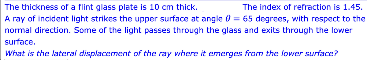 The index of refraction is 1.45.
The thickness of a flint glass plate is 10 cm thick.
A ray of incident light strikes the upper surface at angle = 65 degrees, with respect to the
normal direction. Some of the light passes through the glass and exits through the lower
surface.
What is the lateral displacement of the ray where it emerges from the lower surface?