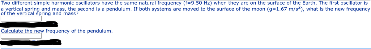 Two different simple harmonic oscillators have the same natural frequency (f=9.50 Hz) when they are on the surface of the Earth. The first oscillator is
a vertical spring and mass, the second is a pendulum. If both systems are moved to the surface of the moon (g=1.67 m/s²), what is the new frequency
of the vertical spring and mass?
Calculate the new frequency of the pendulum.