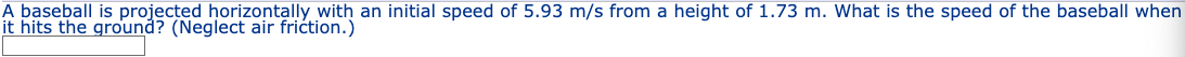 A baseball is projected horizontally with an initial speed of 5.93 m/s from a height of 1.73 m. What is the speed of the baseball when
it hits the ground? (Neglect air friction.)