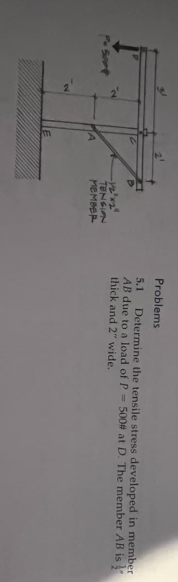 P= 500*
-1/2"x2"
TENSION
MEMBER
Problems
5.1 Determine the tensile stress developed in member
AB due to a load of P = 500# at D. The member AB is "
thick and 2" wide.