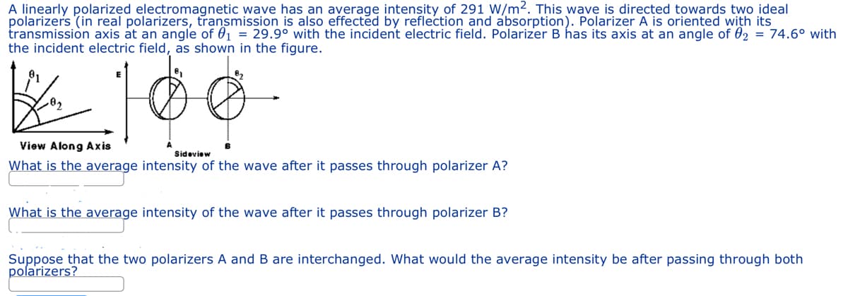 A linearly polarized electromagnetic wave has an average intensity of 291 W/m2. This wave is directed towards two ideal
polarizers (in real polarizers, transmission is also effected by reflection and absorption). Polarizer A is oriented with its
transmission axis at an angle of 0₁ = 29.9° with the incident electric field. Polarizer B has its axis at an angle of 0₂ = 74.6° with
the incident electric field, as shown in the figure.
.0₂
View Along Axis
Sideview
What is the average intensity of the wave after it passes through polarizer A?
What is the average intensity of the wave after it passes through polarizer B?
Suppose that the two polarizers A and B are interchanged. What would the average intensity be after passing through both
polarizers?