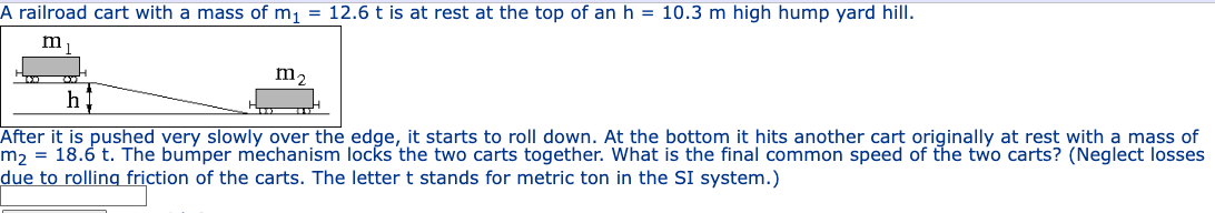 A railroad cart with a mass of m₁ = 12.6 t is at rest at the top of an h = 10.3 m high hump yard hill.
m
m₂
h
After it is pushed very slowly over the edge, it starts to roll down. At the bottom it hits another cart originally at rest with a mass of
m₂ = 18.6 t. The bumper mechanism locks the two carts together. What is the final common speed of the two carts? (Neglect losses
due to rolling friction of the carts. The letter t stands for metric ton in the SI system.)