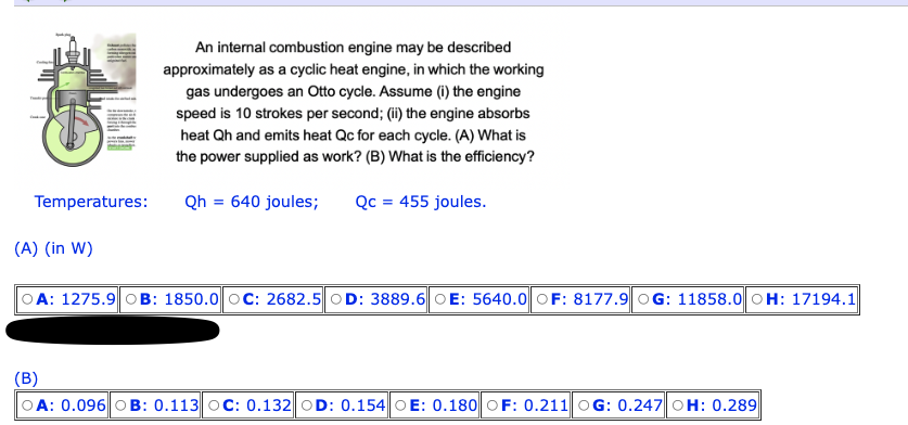 Temperatures:
(A) (in W)
An internal combustion engine may be described
approximately as a cyclic heat engine, in which the working
gas undergoes an Otto cycle. Assume (i) the engine
speed is 10 strokes per second; (ii) the engine absorbs
heat Qh and emits heat Qc for each cycle. (A) What is
the power supplied as work? (B) What is the efficiency?
Qh=640 joules; Qc = 455 joules.
OA: 1275.9 OB: 1850.0 OC: 2682.5 OD: 3889.6 OE: 5640.0 OF: 8177.9 OG: 11858.0 OH: 17194.1
(B)
OA: 0.096 OB: 0.113 OC: 0.132 OD: 0.154 OE: 0.180 OF: 0.211 OG: 0.247 OH: 0.289