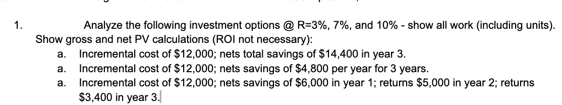 1.
Analyze the following investment options @ R=3%, 7%, and 10% - show all work (including units).
Show gross and net PV calculations (ROI not necessary):
a.
a.
a.
Incremental cost of $12,000; nets total savings of $14,400 in year 3.
Incremental cost of $12,000; nets savings of $4,800 per year for 3 years.
Incremental cost of $12,000; nets savings of $6,000 in year 1; returns $5,000 in year 2; returns
$3,400 in year 3.