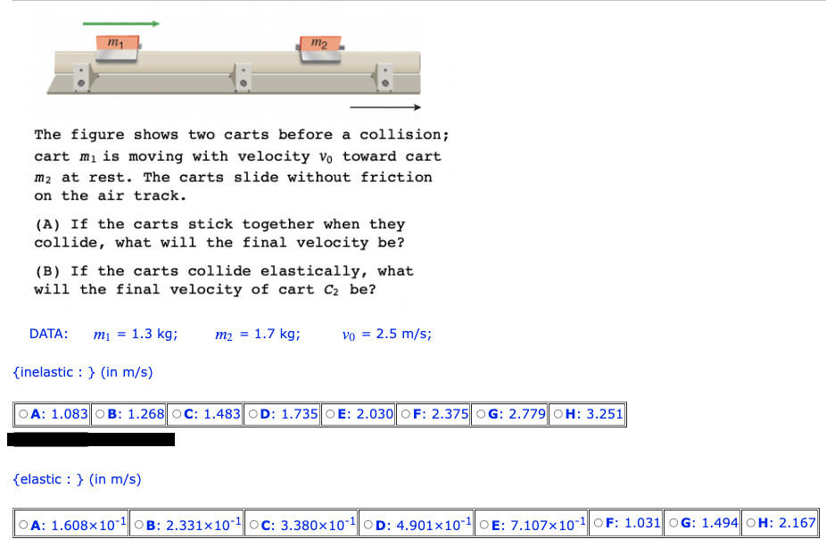 m₁
The figure shows two carts before a collision;
cart m₁ is moving with velocity vo toward cart
m₂ at rest. The carts slide without friction
on the air track.
(A) If the carts stick together when they
collide, what will the final velocity be?
m2
(B) If the carts collide elastically, what
will the final velocity of cart C₂ be?
DATA: m₁ = 1.3 kg; m₂ =
{inelastic : } (in m/s)
1.7 kg;
{elastic: } (in m/s)
Vo = 2.5 m/s;
OA: 1.083 B: 1.268 OC: 1.483 OD: 1.735 OE: 2.030 OF: 2.375 OG: 2.779 OH: 3.251
A: 1.608x10-¹B: 2.331x10-¹ OC: 3.380x10-¹ OD: 4.901x101 OE: 7.107x10-¹ OF: 1.031 OG: 1.494 OH: 2.167