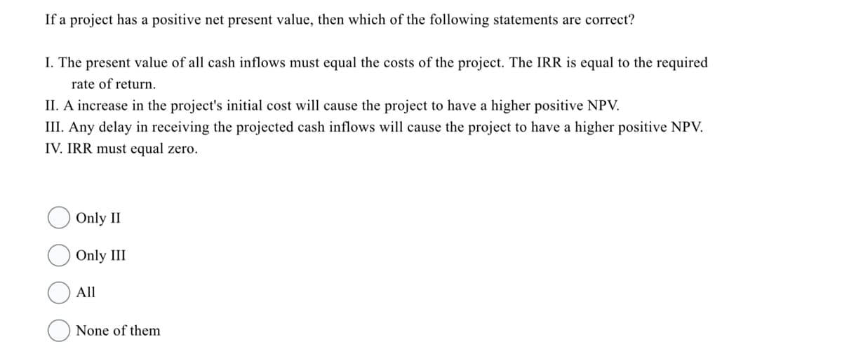 If a project has a positive net present value, then which of the following statements are correct?
I. The present value of all cash inflows must equal the costs of the project. The IRR is equal to the required
rate of return.
II. A increase in the project's initial cost will cause the project to have a higher positive NPV.
III. Any delay in receiving the projected cash inflows will cause the project to have a higher positive NPV.
IV. IRR must equal zero.
Only II
Only III
All
None of them