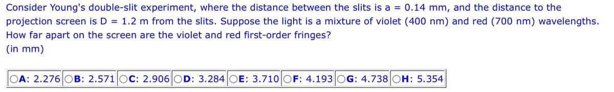 Consider Young's double-slit experiment, where the distance between the slits is a = 0.14 mm, and the distance to the
projection screen is D = 1.2 m from the slits. Suppose the light is a mixture of violet (400 nm) and red (700 nm) wavelengths.
How far apart on the screen are the violet and red first-order fringes?
(in mm)
OA: 2.276 OB: 2.571 OC: 2.906 OD: 3.284 OE: 3.710 OF: 4.193|OG: 4.738 OH: 5.354